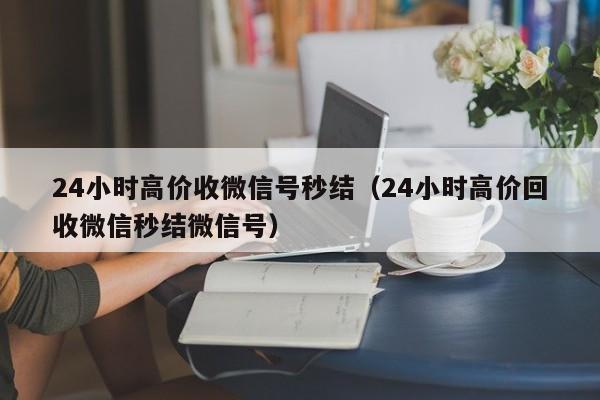 24小时高价收微信号秒结（24小时高价回收微信秒结微信号）