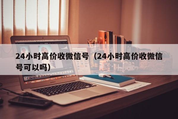 24小时高价收微信号（24小时高价收微信号可以吗）