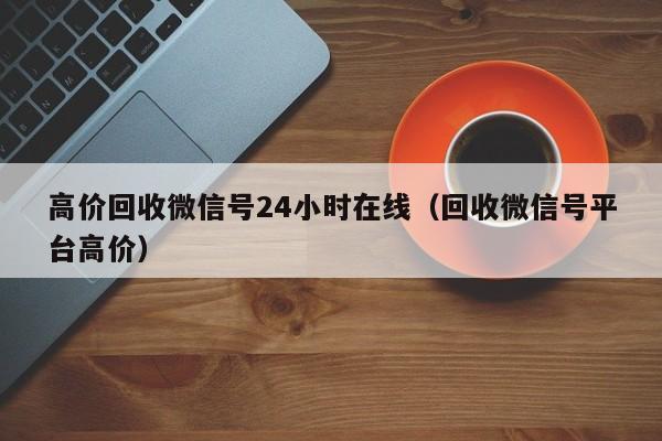 高价回收微信号24小时在线（回收微信号平台高价）