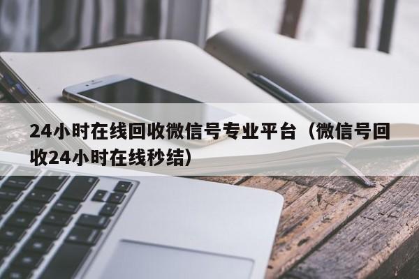 24小时在线回收微信号专业平台（微信号回收24小时在线秒结）