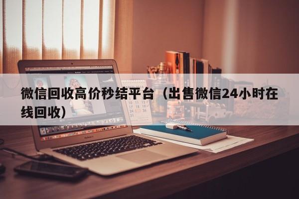 微信回收高价秒结平台（出售微信24小时在线回收）