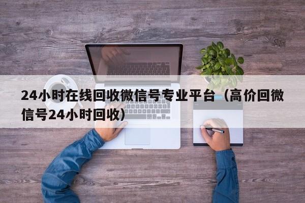 24小时在线回收微信号专业平台（高价回微信号24小时回收）