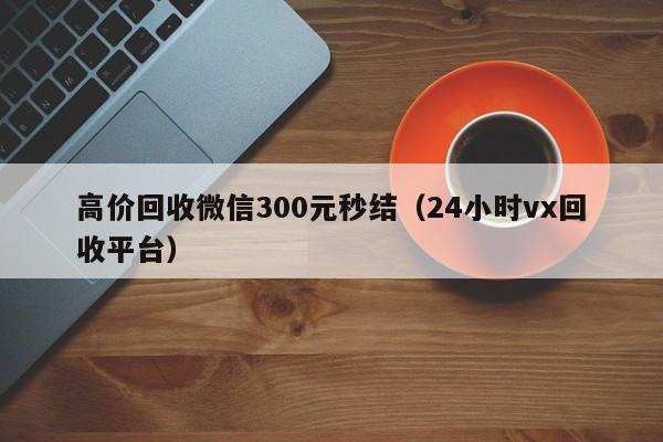 高价回收微信300元秒结（24小时vx回收平台）