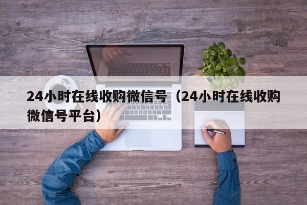 24小时在线收购微信号（24小时在线收购微信号平台）