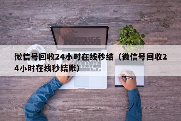 微信号回收24小时在线秒结（微信号回收24小时在线秒结账）