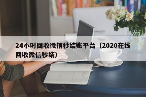 24小时回收微信秒结账平台（2020在线回收微信秒结）