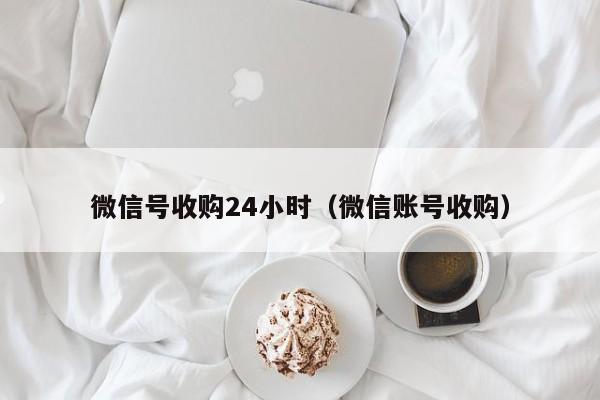 微信号收购24小时（微信账号收购）