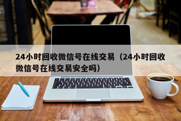 24小时回收微信号在线交易（24小时回收微信号在线交易安全吗）