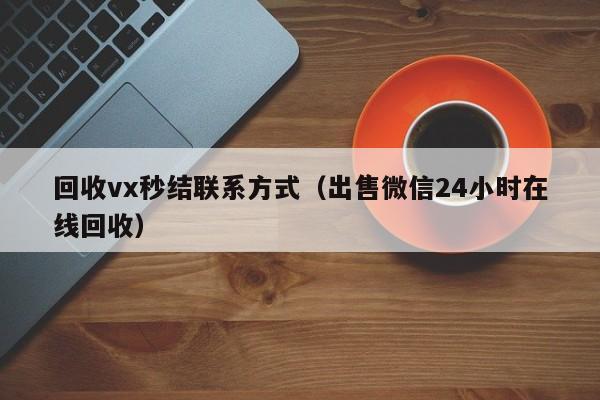 回收vx秒结联系方式（出售微信24小时在线回收）