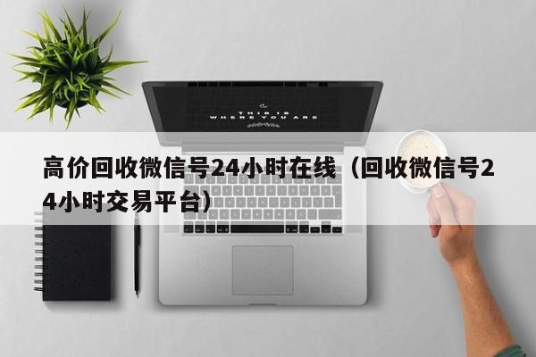 高价回收微信号24小时在线（回收微信号24小时交易平台）