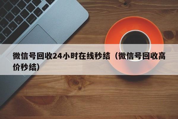 微信号回收24小时在线秒结（微信号回收高价秒结）