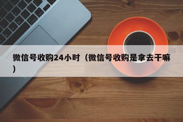 微信号收购24小时（微信号收购是拿去干嘛）