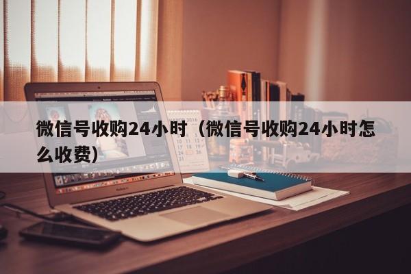 微信号收购24小时（微信号收购24小时怎么收费）