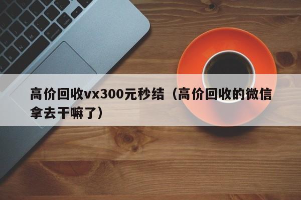 高价回收vx300元秒结（高价回收的微信拿去干嘛了）