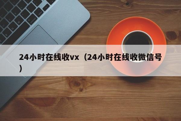 24小时在线收vx（24小时在线收微信号）