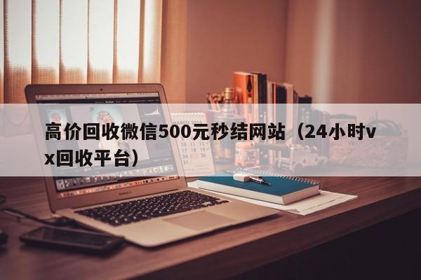 高价回收微信500元秒结网站（24小时vx回收平台）