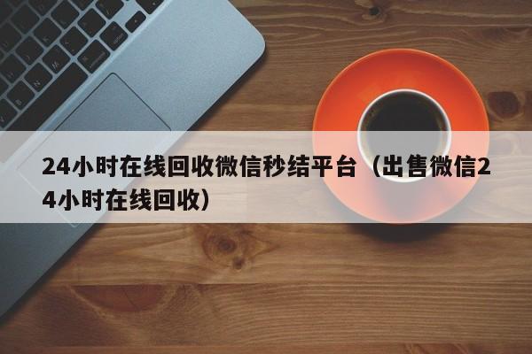 24小时在线回收微信秒结平台（出售微信24小时在线回收）