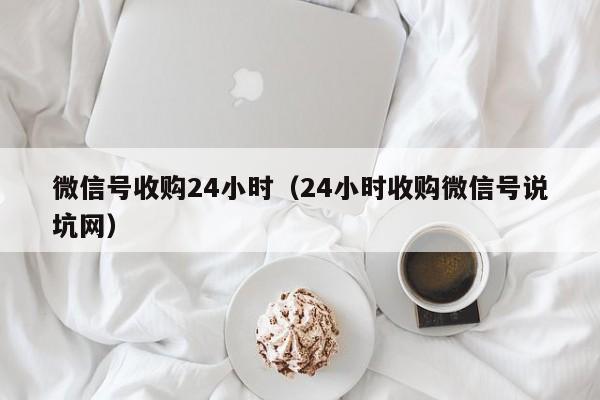 微信号收购24小时（24小时收购微信号说坑网）