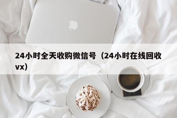 24小时全天收购微信号（24小时在线回收vx）