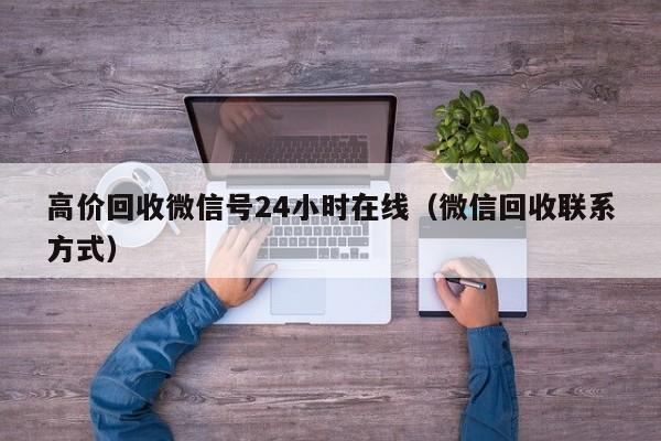 高价回收微信号24小时在线（微信回收联系方式）