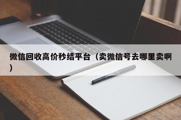 微信回收高价秒结平台（卖微信号去哪里卖啊）