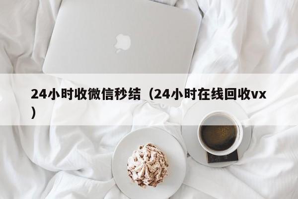 24小时收微信秒结（24小时在线回收vx）