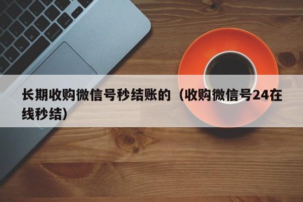 长期收购微信号秒结账的（收购微信号24在线秒结）