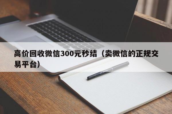 高价回收微信300元秒结（卖微信的正规交易平台）