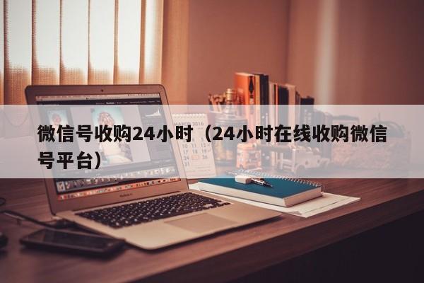 微信号收购24小时（24小时在线收购微信号平台）