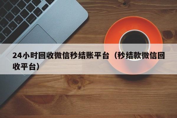 24小时回收微信秒结账平台（秒结款微信回收平台）