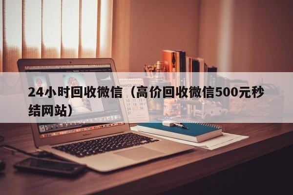 24小时回收微信（高价回收微信500元秒结网站）