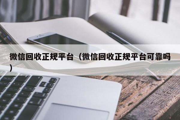 微信回收正规平台（微信回收正规平台可靠吗）