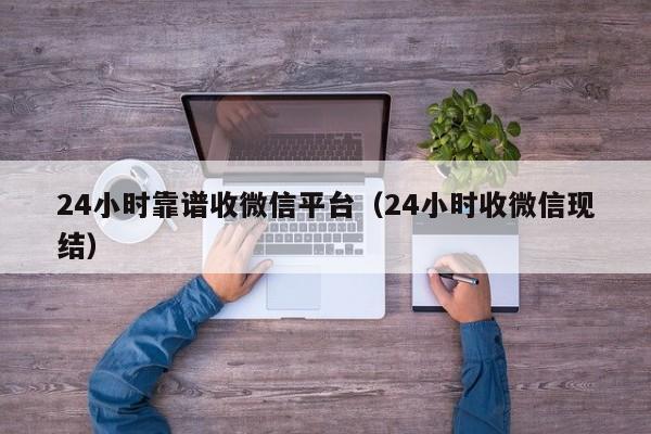 24小时靠谱收微信平台（24小时收微信现结）