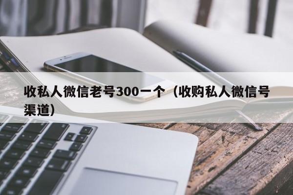 收私人微信老号300一个（收购私人微信号渠道）