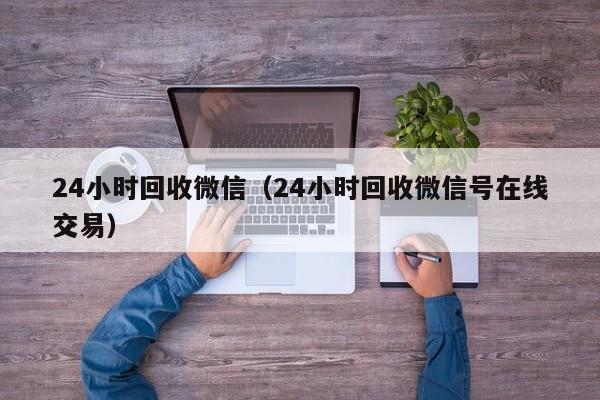 24小时回收微信（24小时回收微信号在线交易）