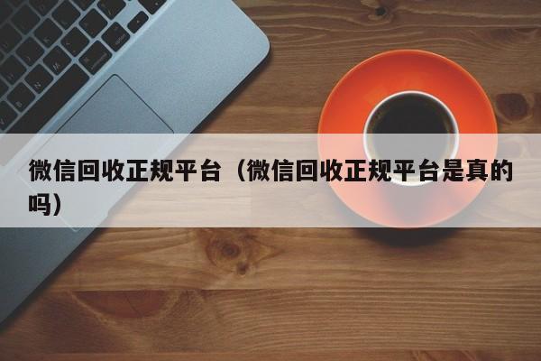 微信回收正规平台（微信回收正规平台是真的吗）