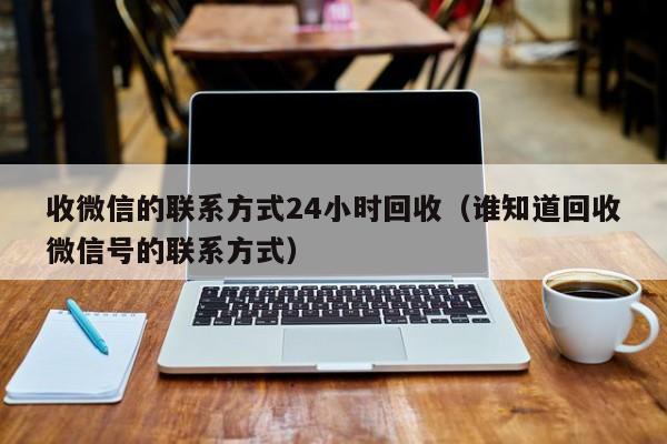 收微信的联系方式24小时回收（谁知道回收微信号的联系方式）