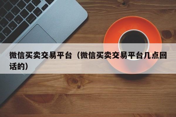 微信买卖交易平台（微信买卖交易平台几点回话的）