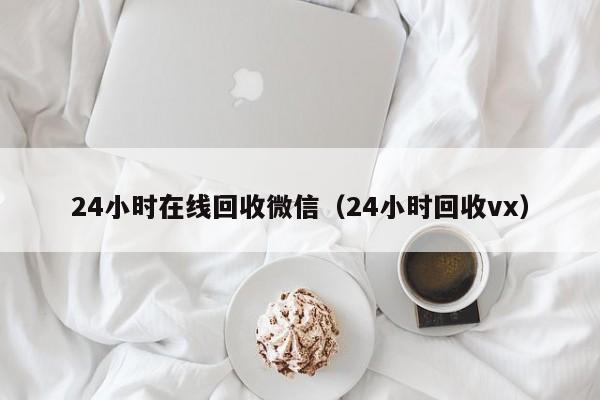 24小时在线回收微信（24小时回收vx）