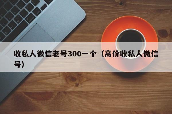 收私人微信老号300一个（高价收私人微信号）