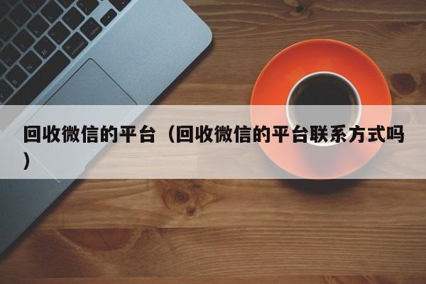 回收微信的平台（回收微信的平台联系方式吗）