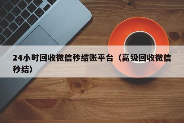 24小时回收微信秒结账平台（高级回收微信秒结）