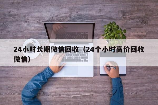 24小时长期微信回收（24个小时高价回收微信）